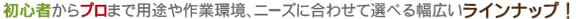 初心者からプロまで用途や作業環境、ニーズに合わせて選べる幅広いラインナップ！