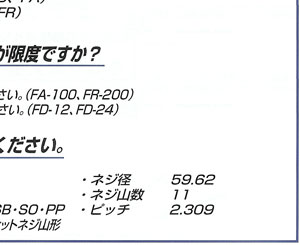 Q.ドラム缶ネジの仕様を教えてください。　A.■JIS番号[JIS Z 1604]■名称[鋼製ドラム用口金]■適応機種[FD・FA・FR・LP・SB・SO・PP]■概要[ネジ山の角度55°のウィットネジ山型]■ネジ径[59.62]■ネジ山数[11]■ピッチ[2.309]