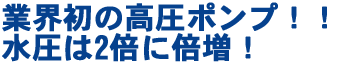 業界初の高圧ポンプ！水圧は2倍に倍増！