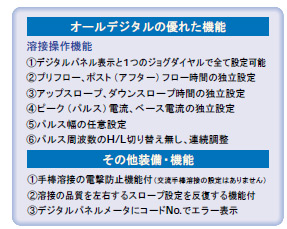 溶接操作機能
デジタルパネル表示と1つのジョグダイヤルで全て設定可能
プリフロー、ポスト（アフター）フロー時間の独立設定
アップスロープ、ダウンスロープ時間の独立設定
ピーク（パルス）電流、ベース電流の独立設定
パルス幅の任意設定
パルス周波数のH/L切り替え無し、連続調整