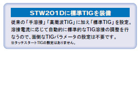 従来の「手溶接」「高周波TIG」に加え「標準TIG」を設定。
溶接電流に応じて自動的に標準的なTIG溶接の調整を行
なうので、面倒なTIGパラメータの設定は不要です。
※タッチスタートTIGの設定はありません。