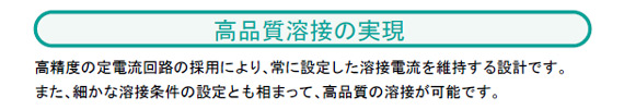 高精度の定電流回路の採用により、常に設定した溶接電流を維持する設計です。
また、細かな溶接条件の設定とも相まって、高品質の溶接が可能です