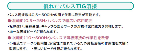 パルス周波数は0.5～500Hzの間で任意に設定が可能です。
●低周波（0.5～25Hz）パルスで幅広い応用範囲
・板厚違い、異種金属、ギャップのあるワークの溶接作業に威力を発揮します。
・均一な裏波ビードが得られます。
●中周波（10～500Hz)パルスで薄板溶接の作業性を改善
・小電流でアークの指向性、安定性に優れているため薄板溶接の作業性を大幅に
改善します。　・美しいビード外観が得られます